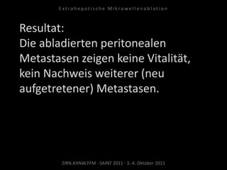Resultat:
Die abladierten peritonealen
Metastasen zeigen keine Vitalität,
kein Nachweis weiterer (neu
aufgetretener) Metastasen.
ZIRN.KHNW.FFM · SAINT 2011 · 3.-4. Oktober 2011
E x t r a h e p a t i s c h e M i k r o w e l l e n a b l a t i o n
 