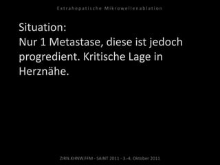 Situation:
Nur 1 Metastase, diese ist jedoch
progredient. Kritische Lage in
Herznähe.
ZIRN.KHNW.FFM · SAINT 2011 · 3.-4. Oktober 2011
E x t r a h e p a t i s c h e M i k r o w e l l e n a b l a t i o n
 