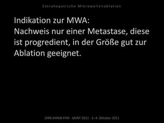 Indikation zur MWA:
Nachweis nur einer Metastase, diese
ist progredient, in der Größe gut zur
Ablation geeignet.
ZIRN.KHNW.FFM · SAINT 2011 · 3.-4. Oktober 2011
E x t r a h e p a t i s c h e M i k r o w e l l e n a b l a t i o n
 