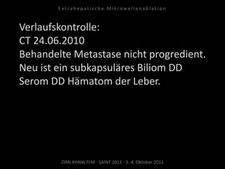 Verlaufskontrolle:
CT 24.06.2010
Behandelte Metastase nicht progredient.
Neu ist ein subkapsuläres Biliom DD
Serom DD Hämatom der Leber.
ZIRN.KHNW.FFM · SAINT 2011 · 3.-4. Oktober 2011
E x t r a h e p a t i s c h e M i k r o w e l l e n a b l a t i o n
 