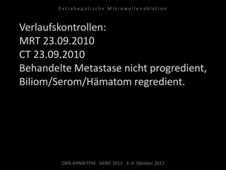 Verlaufskontrollen:
MRT 23.09.2010
CT 23.09.2010
Behandelte Metastase nicht progredient,
Biliom/Serom/Hämatom regredient.
ZIRN.KHNW.FFM · SAINT 2011 · 3.-4. Oktober 2011
E x t r a h e p a t i s c h e M i k r o w e l l e n a b l a t i o n
 