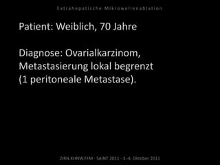 Patient: Weiblich, 70 Jahre
Diagnose: Ovarialkarzinom,
Metastasierung lokal begrenzt
(1 peritoneale Metastase).
ZIRN.KHNW.FFM · SAINT 2011 · 3.-4. Oktober 2011
E x t r a h e p a t i s c h e M i k r o w e l l e n a b l a t i o n
 