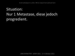 Situation:
Nur 1 Metastase, diese jedoch
progredient.
ZIRN.KHNW.FFM · SAINT 2011 · 3.-4. Oktober 2011
E x t r a h e p a t i s c h e M i k r o w e l l e n a b l a t i o n
 