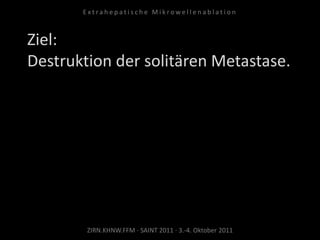 Ziel:
Destruktion der solitären Metastase.
ZIRN.KHNW.FFM · SAINT 2011 · 3.-4. Oktober 2011
E x t r a h e p a t i s c h e M i k r o w e l l e n a b l a t i o n
 