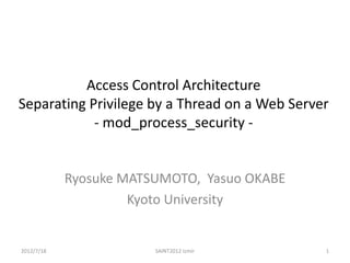 Access Control Architecture
Separating Privilege by a Thread on a Web Server
            - mod_process_security -


            Ryosuke MATSUMOTO, Yasuo OKABE
                     Kyoto University


2012/7/18               SAINT2012 Izmir        1
 