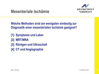 Welche Methoden sind am wenigsten eindeutig zur
Diagnostik einer mesenterialen Ischämie geeignet?
[1] Symptome und Labor
[2] MRT/MRA
[3] Röntgen und Ultraschall
[4] CT und Angiographie
Björn Gemein 10
Mesenteriale Ischämie
1. Oktober 2016
 