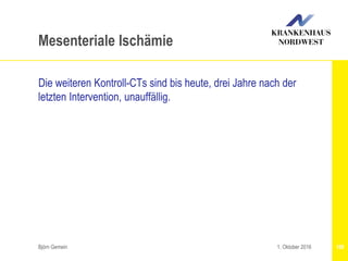 Björn Gemein 109
Mesenteriale Ischämie
Die weiteren Kontroll-CTs sind bis heute, drei Jahre nach der
letzten Intervention, unauffällig.
1. Oktober 2016
 