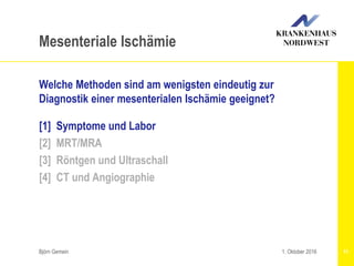 Björn Gemein 11
Mesenteriale Ischämie
Welche Methoden sind am wenigsten eindeutig zur
Diagnostik einer mesenterialen Ischämie geeignet?
[1] Symptome und Labor
[2] MRT/MRA
[3] Röntgen und Ultraschall
[4] CT und Angiographie
1. Oktober 2016
 