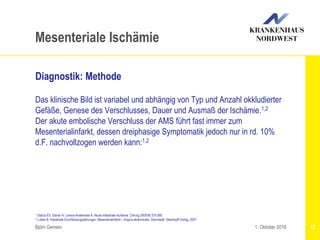 1 Debus ES, Diener H, Larena-Avellaneda A: Akute intestinale Ischämie. Chirurg 2009;80:375-385
2 Luther B: Intestinale Durchblutungsstörungen. Mesenterialinfarkt – Angina abdominalis. Darmstadt: Steinkopff Verlag, 2001
Björn Gemein 12
Mesenteriale Ischämie
Diagnostik: Methode
Das klinische Bild ist variabel und abhängig von Typ und Anzahl okkludierter
Gefäße, Genese des Verschlusses, Dauer und Ausmaß der Ischämie.1,2
Der akute embolische Verschluss der AMS führt fast immer zum
Mesenterialinfarkt, dessen dreiphasige Symptomatik jedoch nur in rd. 10%
d.F. nachvollzogen werden kann:1,2
1. Oktober 2016
 