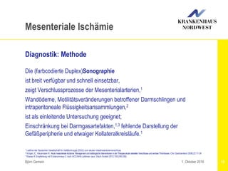 1 Leitlinie der Deutschen Gesellschaft für Gefäßchirurgie (DGG) zum akuten Intestinalarterienverschluss
2 Kröger JC, Hauenstein K: Akutemesenteriale Ischämie: ManagementundradiologischeInterventionen inderTherapieakuterarterieller VerschlüsseundvenöserThrombosen. Chir Gastroenterol 2006;22:17-24
3 Klasse III Empfehlung mit Evidenzniveau C nach ACC/AHA-Leitlinien (aus: Dtsch Ärztebl 2012;109:249-256)
Björn Gemein 15
Mesenteriale Ischämie
Diagnostik: Methode
Die (farbcodierte Duplex)Sonographie
ist breit verfügbar und schnell einsetzbar,
zeigt Verschlussprozesse der Mesenterialarterien,1
Wandödeme, Motilitätsveränderungen betroffener Darmschlingen und
intraperitoneale Flüssigkeitsansammlungen,2
ist als einleitende Untersuchung geeignet;
Einschränkung bei Darmgasartefakten,1,3 fehlende Darstellung der
Gefäßperipherie und etwaiger Kollateralkreisläufe.1
1. Oktober 2016
 