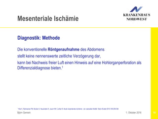 1 Klar E, Rahmanian PB, Bücker A, Hauenstein K, Jauch KW, Luther B: Akute mesenteriale Ischämie – ein vaskulärer Notfall. Dtsch Ärztebl 2012;109:249-256
Björn Gemein 16
Mesenteriale Ischämie
Diagnostik: Methode
Die konventionelle Röntgenaufnahme des Abdomens
stellt keine nennenswerte zeitliche Verzögerung dar,
kann bei Nachweis freier Luft einen Hinweis auf eine Hohlorganperforation als
Differenzialdiagnose bieten.1
1. Oktober 2016
 
