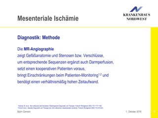 1 Krämer SC et al.: Non-okklusive Darmischämie: Radiologische Diagnostik und Therapie. Fortschr Röntgenstr 2003;175:1177-1183
2 Ernst S et al.: Aktuelle Diagnostik und Therapie der nicht okklusiven mesenterialen Ischämie. Fortschr Röntgenstr 2003;175:515-523
Björn Gemein 17
Mesenteriale Ischämie
Diagnostik: Methode
Die MR-Angiographie
zeigt Gefäßanatomie und Stenosen bzw. Verschlüsse,
um entsprechende Sequenzen ergänzt auch Darmperfusion,
setzt einen kooperativen Patienten voraus,
bringt Einschränkungen beim Patienten-Monitoring1,2 und
benötigt einen verhältnismäßig hohen Zeitaufwand.
1. Oktober 2016
 