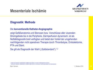 1 Leitlinie der Deutschen Gesellschaft für Gefäßchirurgie (DGG) zum akuten Intestinalarterienverschluss
2 Leitlinie der Deutschen Gesellschaft für Gefäßchirurgie (DGG) zu chronischen Verschlussprozessen der Intestinalarterien
Björn Gemein 18
Mesenteriale Ischämie
Diagnostik: Methode
Die konventionelle Katheter-Angiographie
zeigt Gefäßanatomie und Stenosen bzw. Verschlüsse aller viszeralen
Stromgebiete bis in die Peripherie, Darmperfusion dynamisch, ist als
Notfalldiagnostik breit verfügbar und bietet den Vorteil der umgehenden
nachfolgenden nicht operativen Therapie durch Thrombolyse, Embolektomie,
PTA und Stent.
Sie gilt als Diagnostik der Wahl („Goldstandard“).1,2
1. Oktober 2016
 
