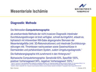 1 Kröger JC, Hauenstein K: Akutemesenteriale Ischämie: ManagementundradiologischeInterventionen inderTherapieakuterarterieller VerschlüsseundvenöserThrombosen. Chir Gastroenterol 2006;22:17-24
2 Kellow ZS, MacInnes M, Kurzencwyg D, et al.: The role of abdominal radiography in the evaluation of the nontrauma emergency patient. Radiology 2008;248:887-893
3 Aschoff AJ, Stuber G, Becker BW, et al.: Evaluation of acute mesenteric ischemia: accuracy of biphasic mesenteric multi-detector CT angiography. Abdom Imaging 2009;34:345-357
Björn Gemein 19
Mesenteriale Ischämie
Diagnostik: Methode
Die Mehrzeilen-Computertomographie
als anerkannteste Methode der nicht invasiven Diagnostik intestinaler
Durchblutungsstörungen ist breit verfügbar, schnell durchgeführt, erlaubt es,
biphasisch mit intravenöser KM-Gabe abgangsnahe Stenosen der
Mesenterialgefäße (inkl. 3D-Rekonstruktionen) und intestinale Durchblutungs-
störungen inkl. Thrombosen nachzuweisen sowie Gaseinschlüsse in
Darmwänden und portalvenösem System, zudem Umgebungsdiagnostik.1
Die Katheterangiographie tritt zunehmend in den Hintergrund.2
Biphasische Computertomographie: Sensitivität 93%, Spezifität 100%,
positiver Vorhersagewert 94%, negativer Vorhersagewert 100%.3
1. Oktober 2016
 