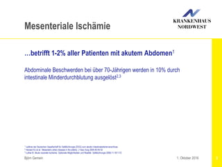 Björn Gemein 2
Mesenteriale Ischämie
…betrifft 1-2% aller Patienten mit akutem Abdomen1
Abdominale Beschwerden bei über 70-Jährigen werden in 10% durch
intestinale Minderdurchblutung ausgelöst2,3
1. Oktober 2016
1 Leitlinie der Deutschen Gesellschaft für Gefäßchirurgie (DGG) zum akuten Intestinalarterienverschluss
2 Hansen KJ et al.: Mesenteric artery disease in the elderly. J Vasc Surg 2004;40:45-52
3 Luther B: Akute viszerale Ischämie. Optionale Möglichkeiten und Realität. Gefäßchirurgie 2006;11:167-172
 