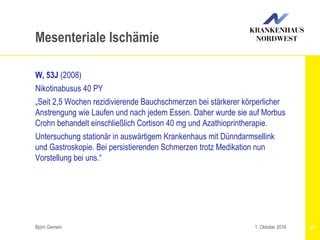 Björn Gemein 21
Mesenteriale Ischämie
W, 53J (2008)
Nikotinabusus 40 PY
„Seit 2,5 Wochen rezidivierende Bauchschmerzen bei stärkerer körperlicher
Anstrengung wie Laufen und nach jedem Essen. Daher wurde sie auf Morbus
Crohn behandelt einschließlich Cortison 40 mg und Azathioprintherapie.
Untersuchung stationär in auswärtigem Krankenhaus mit Dünndarmsellink
und Gastroskopie. Bei persistierenden Schmerzen trotz Medikation nun
Vorstellung bei uns.“
1. Oktober 2016
 