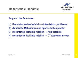 Aufgrund der Anamnese
[1] Darminfekt wahrscheinlich → internistisch, Antibiose
[2] diätetische Maßnahmen und Sportverbot empfohlen
[3] mesenteriale Ischämie möglich → Angiographie
[4] mesenteriale Ischämie möglich → CT Abdomen art+ven
Björn Gemein 22
Mesenteriale Ischämie
1. Oktober 2016
 