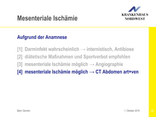 Björn Gemein 23
Mesenteriale Ischämie
Aufgrund der Anamnese
[1] Darminfekt wahrscheinlich → internistisch, Antibiose
[2] diätetische Maßnahmen und Sportverbot empfohlen
[3] mesenteriale Ischämie möglich → Angiographie
[4] mesenteriale Ischämie möglich → CT Abdomen art+ven
1. Oktober 2016
 