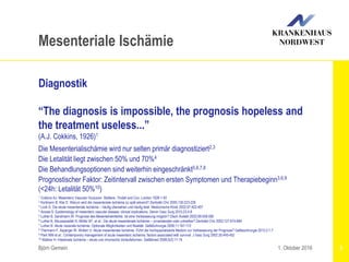 1 Cokkins AJ: Mesenteric Vascular Occlusion. Bailliere, Tindall and Cox, London 1926:1-93
2 Kortmann B, Klar E: Warum wird die mesenteriale Ischämie zu spät erkannt? Zentralbl Chir 2005;130:223-226
3 Lock G: Die akute mesenteriale Ischämie – häufig übersehen und häufig letal. Medizinische Klinik 2002;97:402-407
4 Acosta S: Epidemiology of mesenteric vascular disease: clinical implications. Semin Vasc Surg 2010;23:4-8
5 Luther B, Sandmann W: Prognose des Mesenterialinfarkts. Ist eine Verbesserung möglich? Dtsch Ärztebl 2002;99:558-560
6 Luther B, Moussazadeh K, Müller BT, et al.: Die akute mesenteriale Ischämie – unverstanden oder unheilbar? Zentralbl Chir 2002;127:674-684
7 Luther B: Akute viszerale Ischämie. Optionale Möglichkeiten und Realität. Gefäßchirurgie 2006;11:167-172
8 Thermann F, Asperger W, Wollert U: Akute mesenteriale Ischämie. Führt die hochspezialisierte Medizin zur Verbesserung der Prognose? Gefässchirurgie 2012;2:1-7
9 Park WM et al.: Contemporary management of acute mesenteric ischemia: factors associated with survival. J Vasc Surg 2002;35:445-452
10 Wallner H: Intestinale Ischämie – akute und chronische Verlaufsformen. Gefäßmed 2008;5(2):11-14
Björn Gemein 3
Mesenteriale Ischämie
Diagnostik
“The diagnosis is impossible, the prognosis hopeless and
the treatment useless...”
(A.J. Cokkins, 1926)1
Die Mesenterialischämie wird nur selten primär diagnostiziert2,3
Die Letalität liegt zwischen 50% und 70%4
Die Behandlungsoptionen sind weiterhin eingeschränkt5,6,7,8
Prognostischer Faktor: Zeitintervall zwischen ersten Symptomen und Therapiebeginn3,6,9
(<24h: Letalität 50%10)
1. Oktober 2016
 