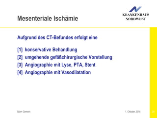 Aufgrund des CT-Befundes erfolgt eine
[1] konservative Behandlung
[2] umgehende gefäßchirurgische Vorstellung
[3] Angiographie mit Lyse, PTA, Stent
[4] Angiographie mit Vasodilatation
Björn Gemein 31
Mesenteriale Ischämie
1. Oktober 2016
 