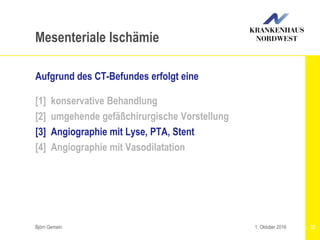 Björn Gemein 32
Mesenteriale Ischämie
Aufgrund des CT-Befundes erfolgt eine
[1] konservative Behandlung
[2] umgehende gefäßchirurgische Vorstellung
[3] Angiographie mit Lyse, PTA, Stent
[4] Angiographie mit Vasodilatation
1. Oktober 2016
 