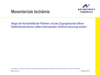 Björn Gemein 38
Mesenteriale Ischämie
Wegen der Komorbidität der Patienten und des Zugangstraumas offener
Gefäßrekonstruktionen sollten endovaskuläre Verfahren bevorzugt werden.1
1. Oktober 2016
1 Arthurs ZM et al.: A comparison of endovascular revascularization with traditional therapy for the treatment of acute mesenteric ischemia. J Vasc Surg 2011;53(3):698-704
 
