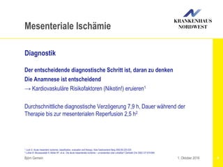 1 Lock G: Acute mesenteric Ischemia: classification, evaluation and therapy. Acta Gastroenterol Berg 2002;65:220-225
2 Luther B: Moussazadeh K, Müller BT, et al.: Die akute mesenteriale Ischämie – unverstanden oder unheilbar? Zentralbl Chir 2002;127:674-684
Björn Gemein 4
Mesenteriale Ischämie
Diagnostik
Der entscheidende diagnostische Schritt ist, daran zu denken
Die Anamnese ist entscheidend
→ Kardiovaskuläre Risikofaktoren (Nikotin!) eruieren1
Durchschnittliche diagnostische Verzögerung 7,9 h, Dauer während der
Therapie bis zur mesenterialen Reperfusion 2,5 h2
1. Oktober 2016
 