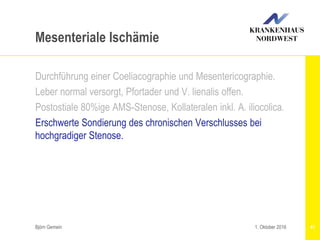 Björn Gemein 41
Mesenteriale Ischämie
Durchführung einer Coeliacographie und Mesentericographie.
Leber normal versorgt, Pfortader und V. lienalis offen.
Postostiale 80%ige AMS-Stenose, Kollateralen inkl. A. iliocolica.
Erschwerte Sondierung des chronischen Verschlusses bei
hochgradiger Stenose.
1. Oktober 2016
 