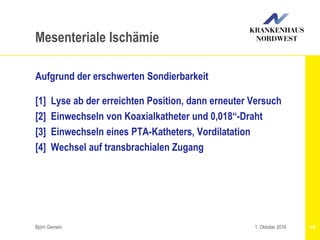 Aufgrund der erschwerten Sondierbarkeit
[1] Lyse ab der erreichten Position, dann erneuter Versuch
[2] Einwechseln von Koaxialkatheter und 0,018“-Draht
[3] Einwechseln eines PTA-Katheters, Vordilatation
[4] Wechsel auf transbrachialen Zugang
Björn Gemein 44
Mesenteriale Ischämie
1. Oktober 2016
 