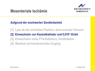 Björn Gemein 45
Mesenteriale Ischämie
Aufgrund der erschwerten Sondierbarkeit
[1] Lyse ab der erreichten Position, dann erneuter Versuch
[2] Einwechseln von Koaxialkatheter und 0,018“-Draht
[3] Einwechseln eines PTA-Katheters, Vordilatation
[4] Wechsel auf transbrachialen Zugang
1. Oktober 2016
 