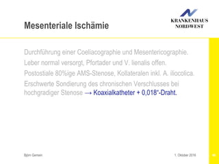 Björn Gemein 46
Mesenteriale Ischämie
Durchführung einer Coeliacographie und Mesentericographie.
Leber normal versorgt, Pfortader und V. lienalis offen.
Postostiale 80%ige AMS-Stenose, Kollateralen inkl. A. iliocolica.
Erschwerte Sondierung des chronischen Verschlusses bei
hochgradiger Stenose → Koaxialkatheter + 0,018“-Draht.
1. Oktober 2016
 