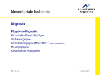 Björn Gemein 5
Mesenteriale Ischämie
Diagnostik
Bildgebende Diagnostik:
Abdominelles Übersichtsröntgen
Duplexsonographie
Computertomographie (MSCT/MDCT) (Multi slice/detector CT)
MR-Angiographie
Konventionelle Angiographie
1. Oktober 2016
 
