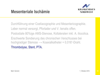 Björn Gemein 51
Mesenteriale Ischämie
Durchführung einer Coeliacographie und Mesentericographie.
Leber normal versorgt, Pfortader und V. lienalis offen.
Postostiale 80%ige AMS-Stenose, Kollateralen inkl. A. iliocolica.
Erschwerte Sondierung des chronischen Verschlusses bei
hochgradiger Stenose → Koaxialkatheter + 0,018“-Draht.
Thrombolyse, Stent, PTA.
1. Oktober 2016
 