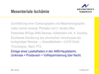 Björn Gemein 57
Mesenteriale Ischämie
Durchführung einer Coeliacographie und Mesentericographie.
Leber normal versorgt, Pfortader und V. lienalis offen.
Postostiale 80%ige AMS-Stenose, Kollateralen inkl. A. iliocolica.
Erschwerte Sondierung des chronischen Verschlusses bei
hochgradiger Stenose → Koaxialkatheter + 0,018“-Draht.
Thrombolyse, Stent, PTA.
Einlage eines Lysekatheters in den AMS-Hauptstamm,
Urokinase + Prostavasin + Vollheparinisierung über Nacht.
1. Oktober 2016
 