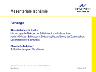 1 Wallner H: Intestinale Ischämie – akute und chronische Verlaufsformen. Gefäßmed 2008;5(2):11-14
Björn Gemein 6
Mesenteriale Ischämie
Pathologie
Akute ischämische Kolitis:1
Hämorrhagische Nekrose der Schleimhaut, Kapillarhyperämie
Nach 30 Minuten Schockdarm, Zottenatrophie, Auflösung der Zottenstruktur,
Degeneration der Submukosa
Chronische Ischämie:1
Schleimhautatrophie, Wandfibrose
1. Oktober 2016
 