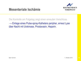 Björn Gemein 64
Mesenteriale Ischämie
Die Kontrolle am Folgetag zeigt einen erneuten Verschluss.
→ Einlage eines Pulse-spray-Katheters peripher, erneut Lyse
über Nacht mit Urokinase, Prostavasin, Heparin.
1. Oktober 2016
 
