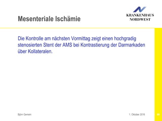 Björn Gemein 69
Mesenteriale Ischämie
Die Kontrolle am nächsten Vormittag zeigt einen hochgradig
stenosierten Stent der AMS bei Kontrastierung der Darmarkaden
über Kollateralen.
1. Oktober 2016
 