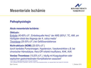 1 Ritz JP, Buhr HJ: Akute mesenteriale Ischämie. Chirurg 2011;82:863-870
2 Klar E, Rahmanian PB, Bücker A, Hauenstein K, Jauch KW, Luther B: Akute mesenteriale Ischämie – ein vaskulärer Notfall. Dtsch Ärztebl 2012;109:249-256
Björn Gemein 7
Mesenteriale Ischämie
Pathophysiologie
Akute mesenteriale Ischämie:
Okklusiv:
Embolie (40-60% d.F.; Emboliequelle Herz)1 der AMS (85%)2, TC, AMI, am
häufigsten distal des Abgangs der A. colica media1
Thrombose (25-30% d.F.) bei Gefäßwandsklerose
Nicht-okklusiv (NOMI) (20-30% d.F.)
durch kardiales Pumpversagen, Hypotension, Vasokonstriktion z.B. bei
chronischer Hämodialyse, Herz-OP/-infarkt/-insuffizienz, KHK, AVK
Venöse Thrombose (15-20% d.F.), häufig mit Koagulopathien oder
septischen gastrointestinalen Komplikationen assoziiert1
1. Oktober 2016
 