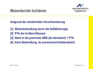 Aufgrund der wiederholten Verschlechterung
[1] Weiterbehandlung durch die Gefäßchirurgie
[2] PTA der In-Stent-Stenose
[3] Stent in die proximale AMS (da stenosiert) + PTA
[4] keine Behandlung, da ausreichend kollateralisiert
Björn Gemein 74
Mesenteriale Ischämie
1. Oktober 2016
 