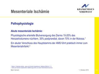 1 Wallner H: Intestinale Ischämie – akute und chronische Verlaufsformen. Gefäßmed 2008;5(2):11-14
2 Leitlinie der Deutschen Gesellschaft für Gefäßchirurgie (DGG) zum akuten Intestinalarterienverschluss
Björn Gemein 8
Mesenteriale Ischämie
Pathophysiologie
Akute mesenteriale Ischämie:
Physiologische arterielle Blutversorgung des Darms 10-20% des
Herzzeitvolumens nüchtern, 35% postprandial, davon 70% in der Mukosa.1
Ein akuter Verschluss des Hauptstamms der AMS führt praktisch immer zum
Mesenterialinfarkt.2
1. Oktober 2016
 