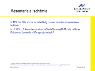 Björn Gemein 89
Mesenteriale Ischämie
In 18% der Fälle kommt es mittelfristig zu einer erneuten mesenterialen
Ischämie.1
In rd. 40% d.F. kommt es zu einer In-Stent-Stenose (29 Monate mittleres
Follow-up), davon die Hälfte symptomatisch.2
1. Oktober 2016
1 Leitlinie der Deutschen Gesellschaft für Gefäßchirurgie (DGG) zum akuten Intestinalarterienverschluss
2 Tallarita T et al.: Reinterventions for stent restenosis in patients treated for atherosclerotic mesenteric artery disease. J Vasc Surg 2011;54(5):1422-1429
 