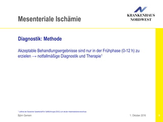 Björn Gemein 9
Mesenteriale Ischämie
Diagnostik: Methode
Akzeptable Behandlungsergebnisse sind nur in der Frühphase (0-12 h) zu
erzielen → notfallmäßige Diagnostik und Therapie1
1. Oktober 2016
1 Leitlinie der Deutschen Gesellschaft für Gefäßchirurgie (DGG) zum akuten Intestinalarterienverschluss
 