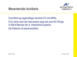 Björn Gemein 90
Mesenteriale Ischämie
Durchführung regelmäßiger Kontroll-CTs mit MPRs.
Fünf Jahre nach der Intervention zeigt sich eine 60-70%ige
In-Stent-Stenose der A. mesenterica superior.
Die Patientin ist beschwerdefrei.
1. Oktober 2016
 