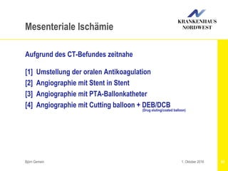 Aufgrund des CT-Befundes zeitnahe
[1] Umstellung der oralen Antikoagulation
[2] Angiographie mit Stent in Stent
[3] Angiographie mit PTA-Ballonkatheter
[4] Angiographie mit Cutting balloon + DEB/DCB
(Drug eluting/coated balloon)
Björn Gemein 93
Mesenteriale Ischämie
1. Oktober 2016
 