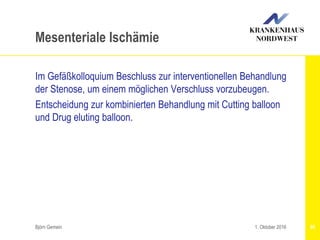 Björn Gemein 95
Mesenteriale Ischämie
Im Gefäßkolloquium Beschluss zur interventionellen Behandlung
der Stenose, um einem möglichen Verschluss vorzubeugen.
Entscheidung zur kombinierten Behandlung mit Cutting balloon
und Drug eluting balloon.
1. Oktober 2016
 