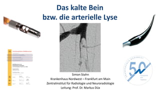 Das kalte Bein
bzw. die arterielle Lyse
Simon Stahn
Krankenhaus Nordwest – Frankfurt am Main
Zentralinstitut für Radiologie und Neuroradiologie
Leitung: Prof. Dr. Markus Düx
 