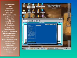 Devera llenar
        Cada
     uno de los
    Campos que
     Presenta
 El Cuadro Anexo
   Se llenara un
    Submodulo
   como Ejemplo
     Se Deja al
   Al Estudiante
     Llenar los
  Campos con los
Cinco (5) Restantes
 PROVEEDORES
  Recuerde que la
    Practica de
El LLenado de cada
   Sub-Modulo,
  Le servira como
     MODELO
Para el aprendizaje
   Y Dominio del
      Sistema.
 