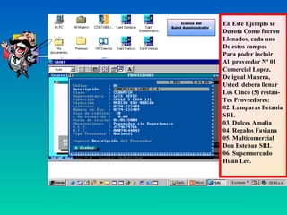 Iconos del        En Este Ejemplo se
Saint Administrativo
                       Denota Como fueron
                       Llenados, cada uno
                       De estos campos
                       Para poder incluir
                       Al proveedor Nª 01
                       Comercial Lopez.
                       De igual Manera,
                       Usted debera llenar
                       Los Cinco (5) restan-
                       Tes Proveedores:
                       02. Lamparas Betania
                       SRL
                       03. Dulces Amalia
                       04. Regalos Faviana
                       05. Multicomercial
                       Don Esteban SRL
                       06. Supermercado
                       Huan Lee.
 