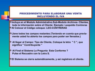 PROCEDIMIENTO PARA ELABORAR UNA VENTA
                  INCLUYENDO EL IVA

Incluya en el Modulo Administrativo.Sub-Modulo Archivos- Clientes,
  toda la información sobre el Cliente: Ejemplo: Leopoldo Contreras
Al Colocar el Código coloque: LEO-CONTRERAS

Llene todos los campos restantes (Teniendo en cuenta que previa-
 mente usted ha abierto los campos para poder ser llenados.)

 Al llegar al Campo: Tipo de Cliente, Coloque la letra " C ", que
  significa " Contribuyente “

 Al Final el Sistema Le Pregunta Esta Conforme ?
  Pulse el Recuadro con la Letra S.

El Sistema se cierra automáticamente, y así registrara el cliente.
 