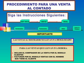 PROCEDIMIENTO PARA UNA VENTA
         AL CONTADO

Siga las Instrucciones Siguientes :
            SAINT VENTAS      VENTAS            FECHA




                                                        Llene la
     Facturacion            Facturacion       Enter     Factura



                           IMPORTANTE

   LAS VENTAS AL MOSTRADOR NO LLEVAN IVA DESGLOZADO



          PARA LAS VENTAS QUE LLEVAN IVA DEBERA:

  o INCLUIR EL COMPRADOR DE LA VENTA POR EL MODULO
    CLIENTES
  o FACTURAR POR EL MODULO VENTAS CON EL NOMBRE
     QUE TIENE EL CLIENTE
 